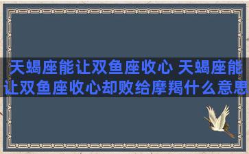 天蝎座能让双鱼座收心 天蝎座能让双鱼座收心却败给摩羯什么意思